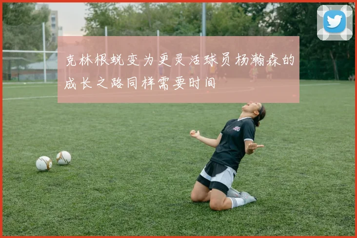 克林根蜕变为更灵活球员杨瀚森的成长之路同样需要时间