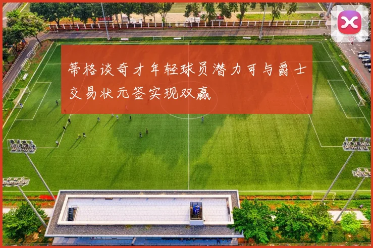 蒂格谈奇才年轻球员潜力可与爵士交易状元签实现双赢