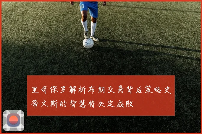 里奇保罗解析布朗交易背后策略史蒂文斯的智慧将决定成败