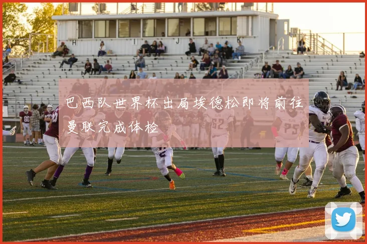 巴西队世界杯出局埃德松即将前往曼联完成体检