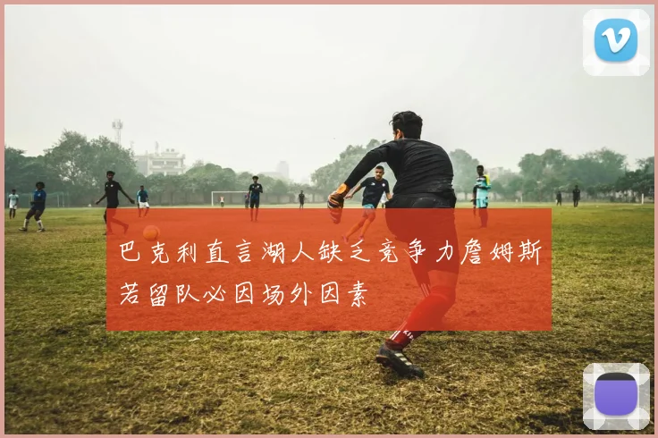 巴克利直言湖人缺乏竞争力詹姆斯若留队必因场外因素