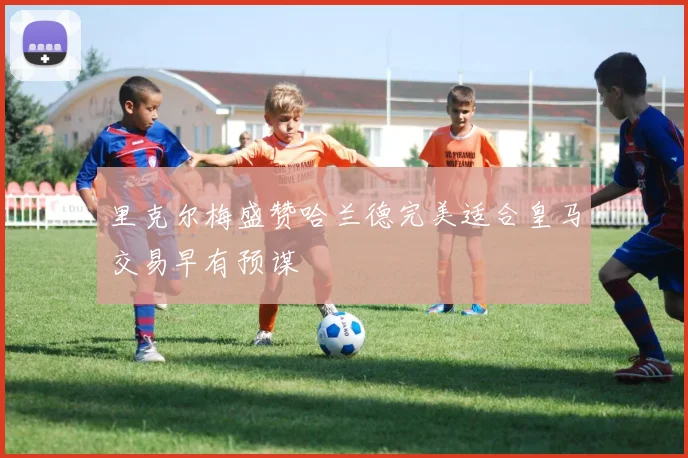 里克尔梅盛赞哈兰德完美适合皇马交易早有预谋