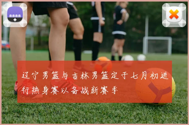 辽宁男篮与吉林男篮定于七月初进行热身赛以备战新赛季