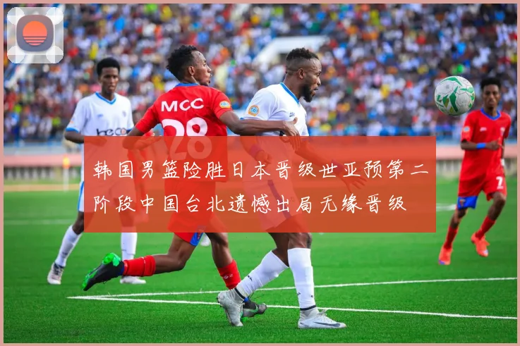 韩国男篮险胜日本晋级世亚预第二阶段中国台北遗憾出局无缘晋级