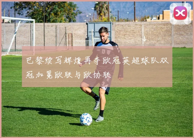 巴黎续写辉煌再夺欧冠英超球队双冠加冕欧联与欧协联